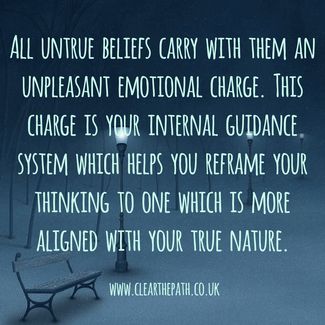 All untrue beliefs carry with them an unpleasant emotional charge. This charge is your internal guidance system which helps you reframe your thinking to one which is more aligned with your true nature.