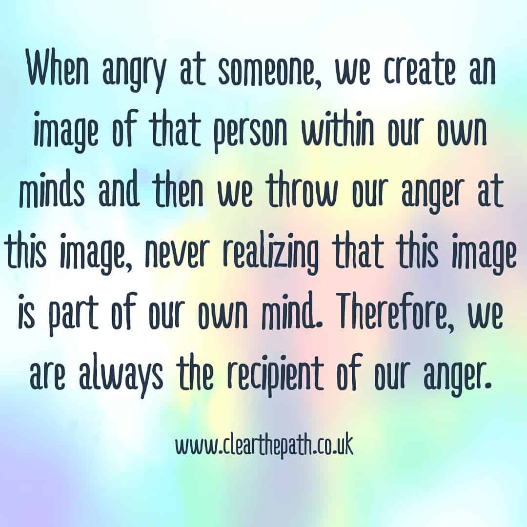 When angry at someone, we create an image of that person in our own minds and then we throw anger at this image, never realising that this image is part of our mind. Therefore, we are always the recipients of this anger.