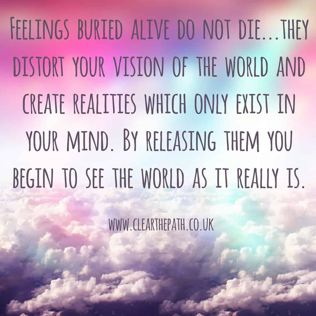 Feelings buried alive do not die. The distort your vision of the world and create realities which only exist in your mind. By releasing them you being to see the world as it really is.