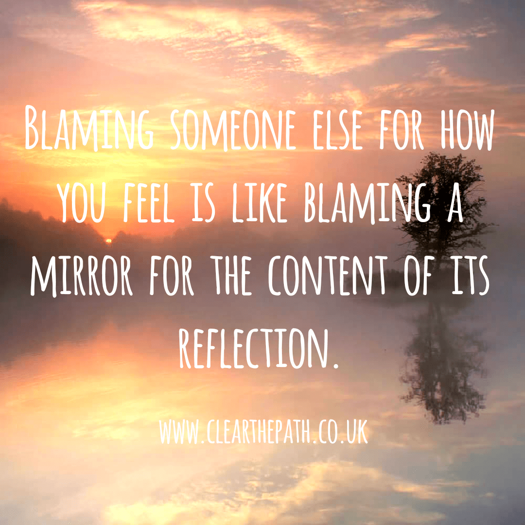 Blaming someone else for how you feel is like blaming a mirror for the content of its reflection.