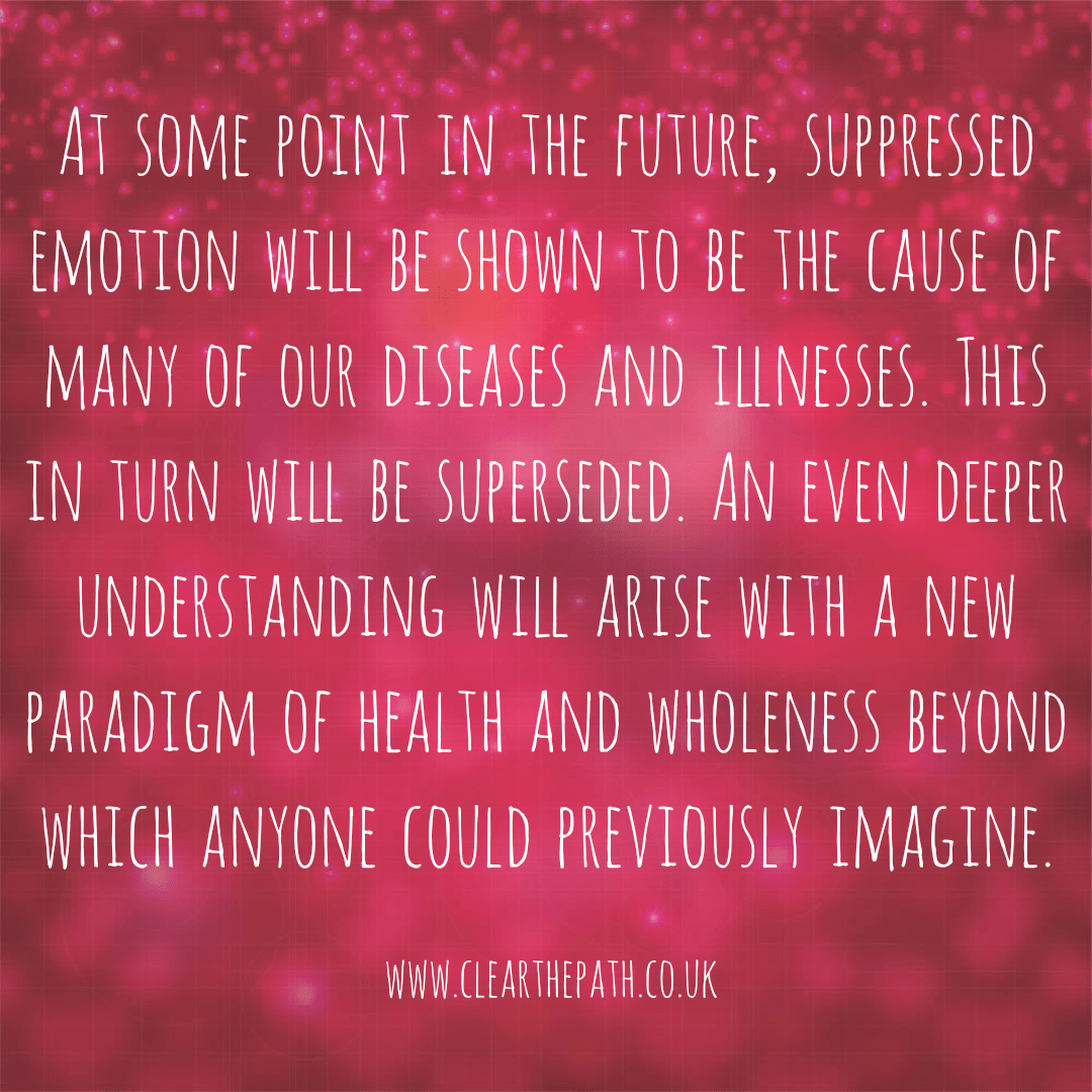 At some point in the future, suppressed emotion will be seen to be the cause of many of our diseases and illnesses. This in turn will be superseded. An even deeper understanding will arise with a new paradigm of health and wholeness beyond which anyone can imagine.