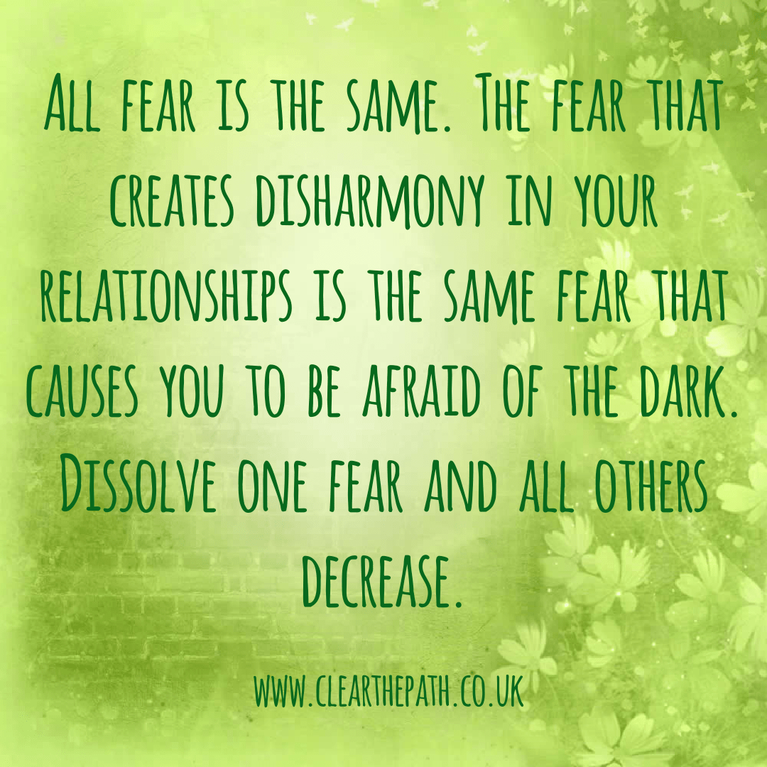 All fear is the same. The fear that creates disharmony in your relationships is the same fear that causes you to be afraid of the dark. Dissolve one fear and all others decrease.
